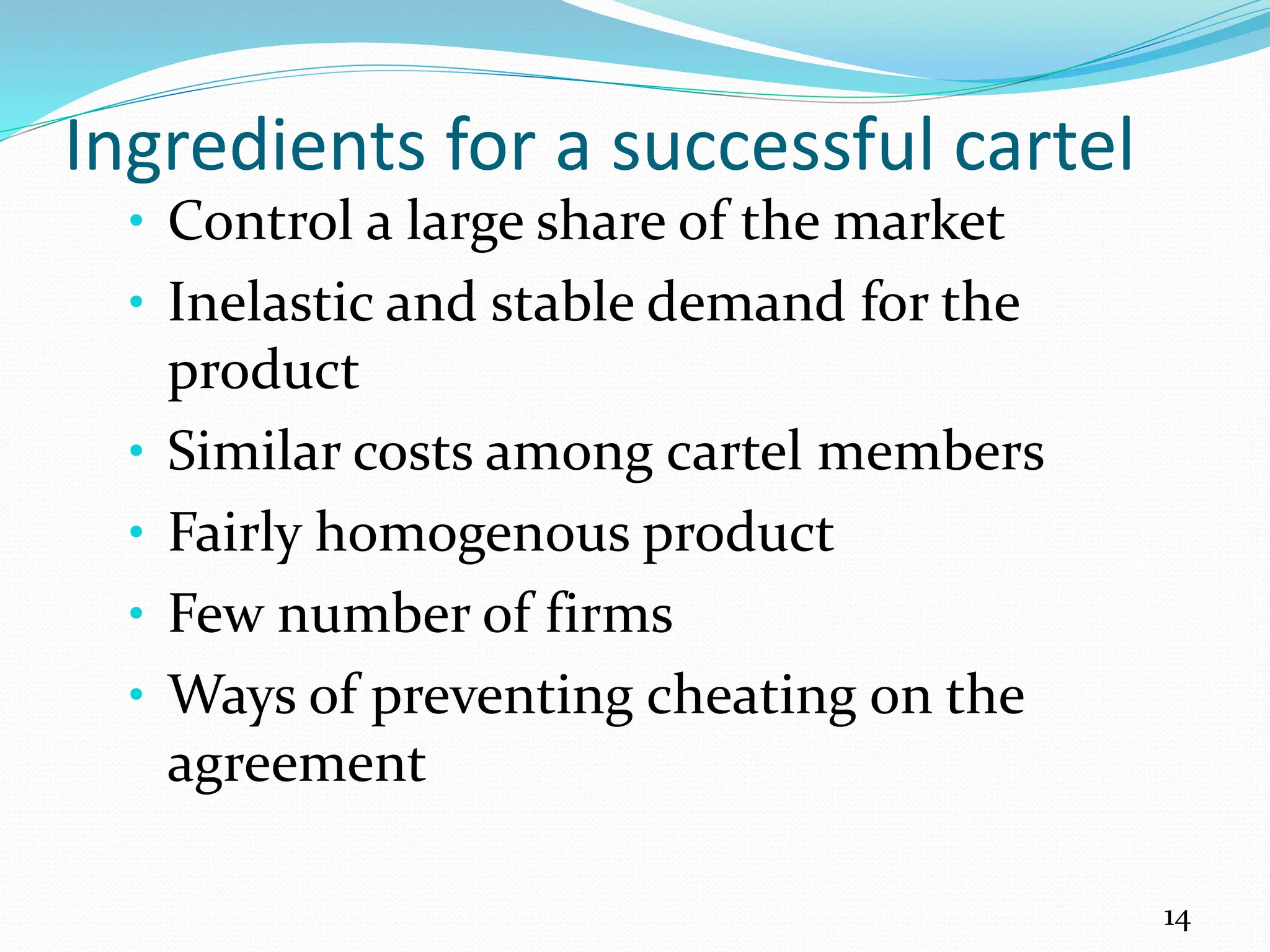 Ingredients for a successful cartel
• Control a large share of the market
• Inelastic and stable demand for the
product
• Similar costs among cartel members
• Fairly homogenous product
• Few number of firms
• Ways of preventing cheating on the
agreement
14
 
