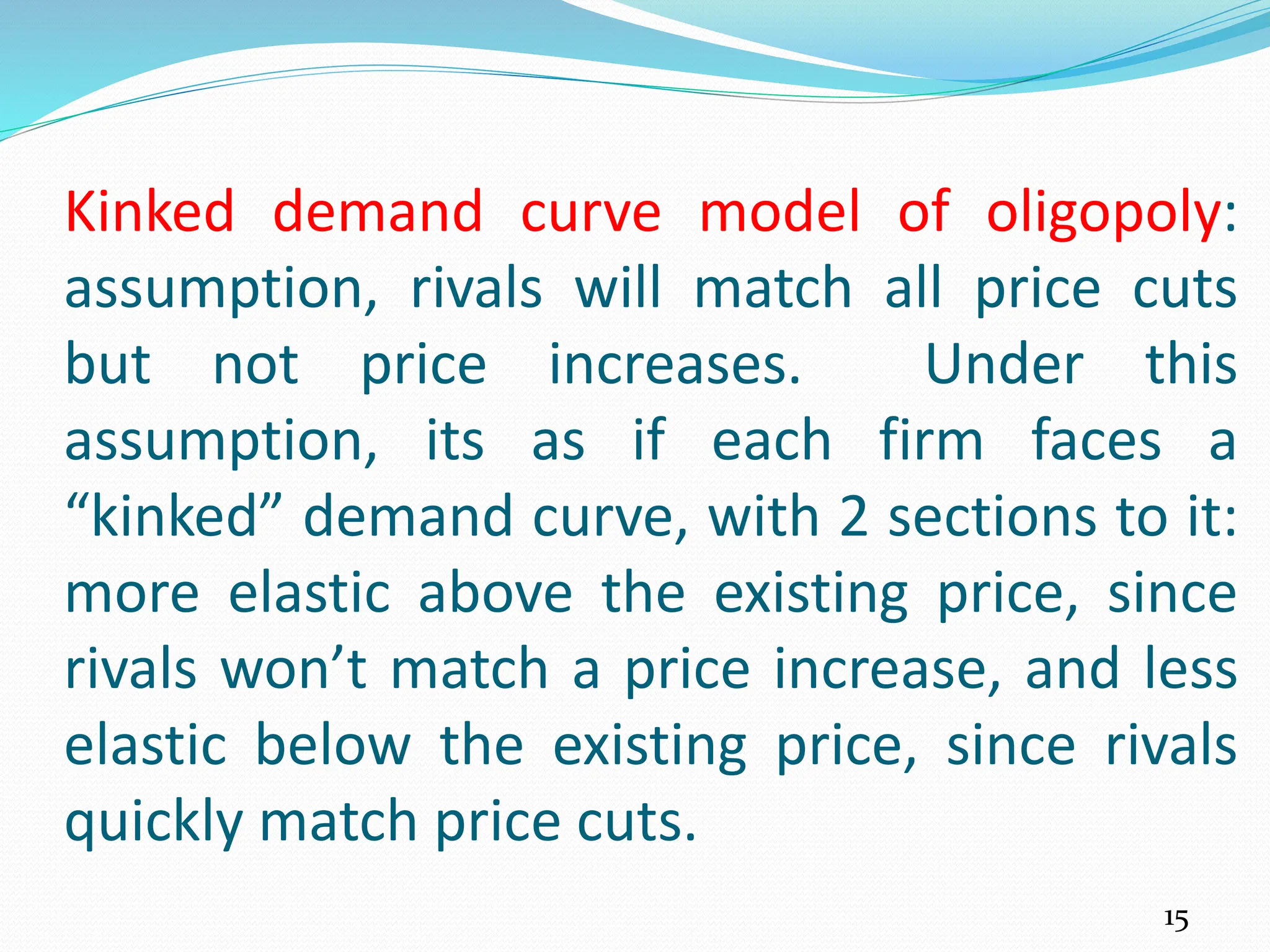 Kinked demand curve model of oligopoly:
assumption, rivals will match all price cuts
but not price increases. Under this
assumption, its as if each firm faces a
“kinked” demand curve, with 2 sections to it:
more elastic above the existing price, since
rivals won’t match a price increase, and less
elastic below the existing price, since rivals
quickly match price cuts.
15
 