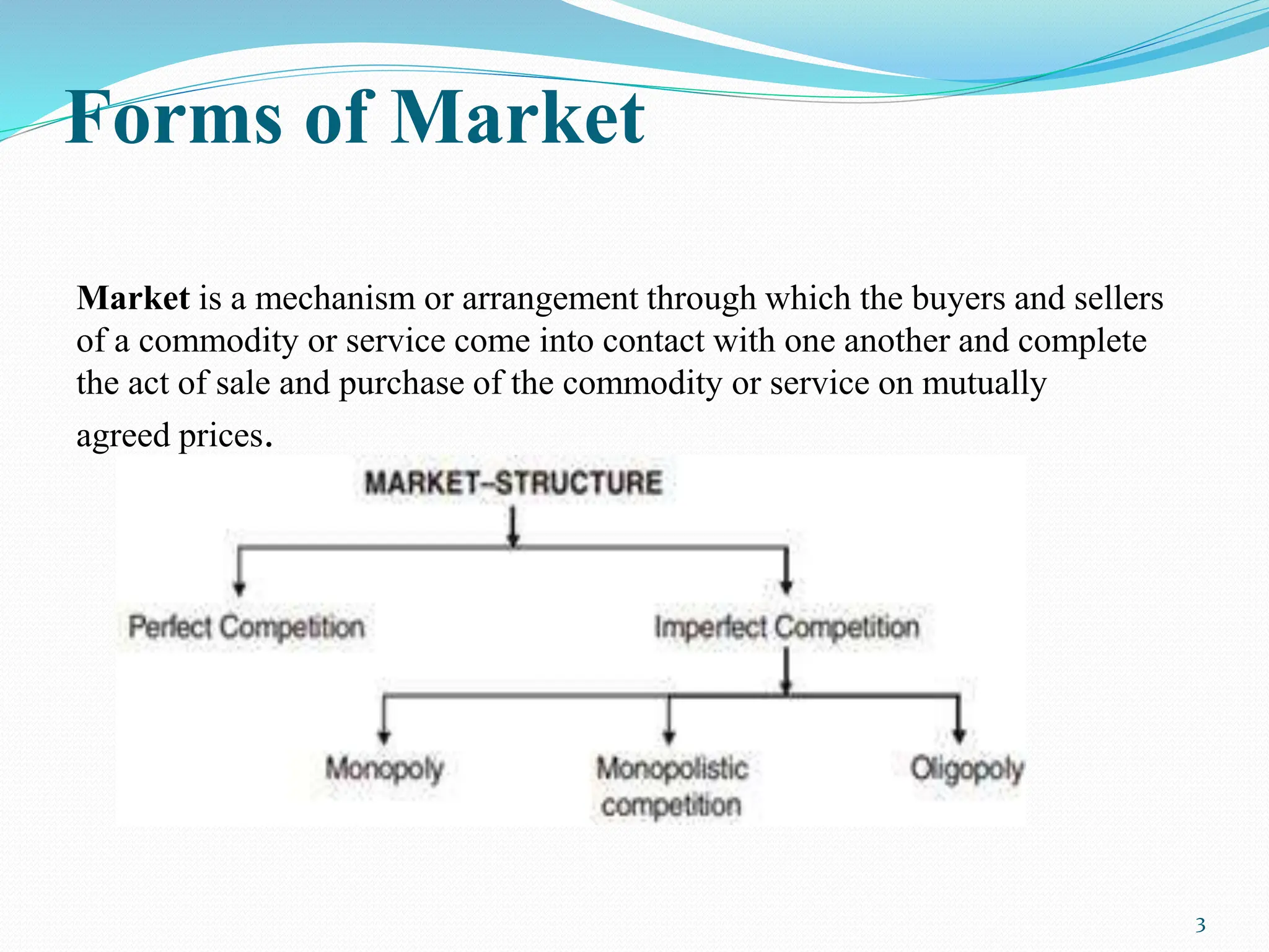 Forms of Market
Market is a mechanism or arrangement through which the buyers and sellers
of a commodity or service come into contact with one another and complete
the act of sale and purchase of the commodity or service on mutually
agreed prices.
3
 