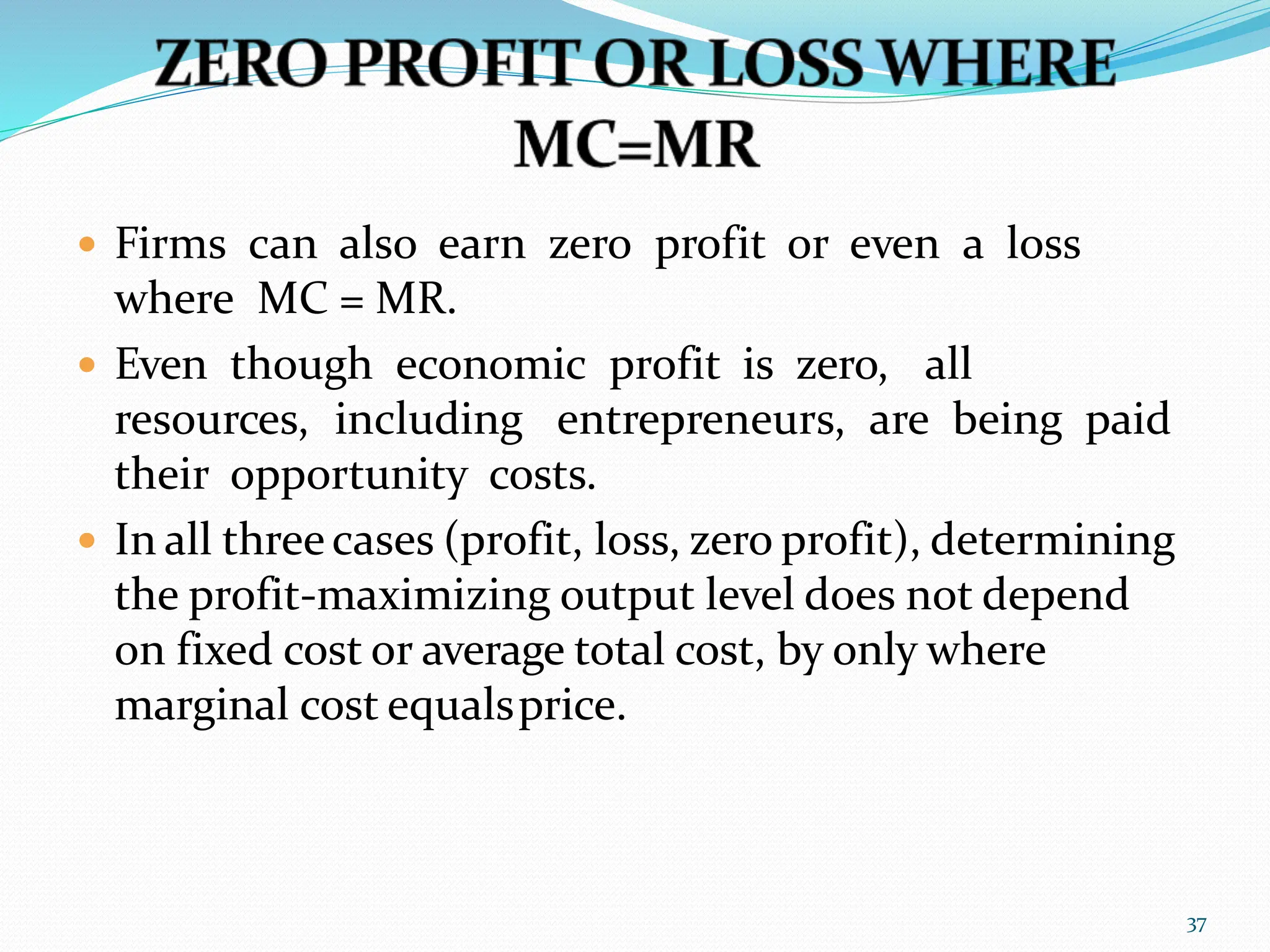  Firms can also earn zero profit or even a loss
where MC = MR.
 Even though economic profit is zero, all
resources, including entrepreneurs, are being paid
their opportunity costs.
 In all threecases (profit, loss, zero profit), determining
the profit-maximizing output level does not depend
on fixed cost or average total cost, by only where
marginal cost equalsprice.
37
 