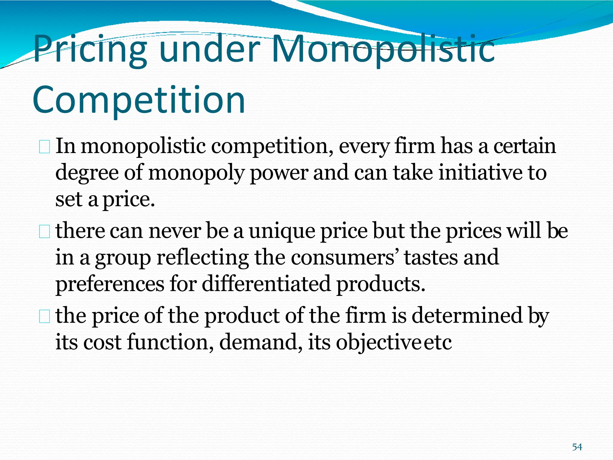 Pricing under Monopolistic
Competition
In monopolistic competition, every firm has a certain
degree of monopoly power and can take initiative to
set aprice.
there can never be a unique price but the prices will be
in a group reflecting the consumers’ tastes and
preferences for differentiated products.
the price of the product of the firm is determined by
its cost function, demand, its objectiveetc
54
 