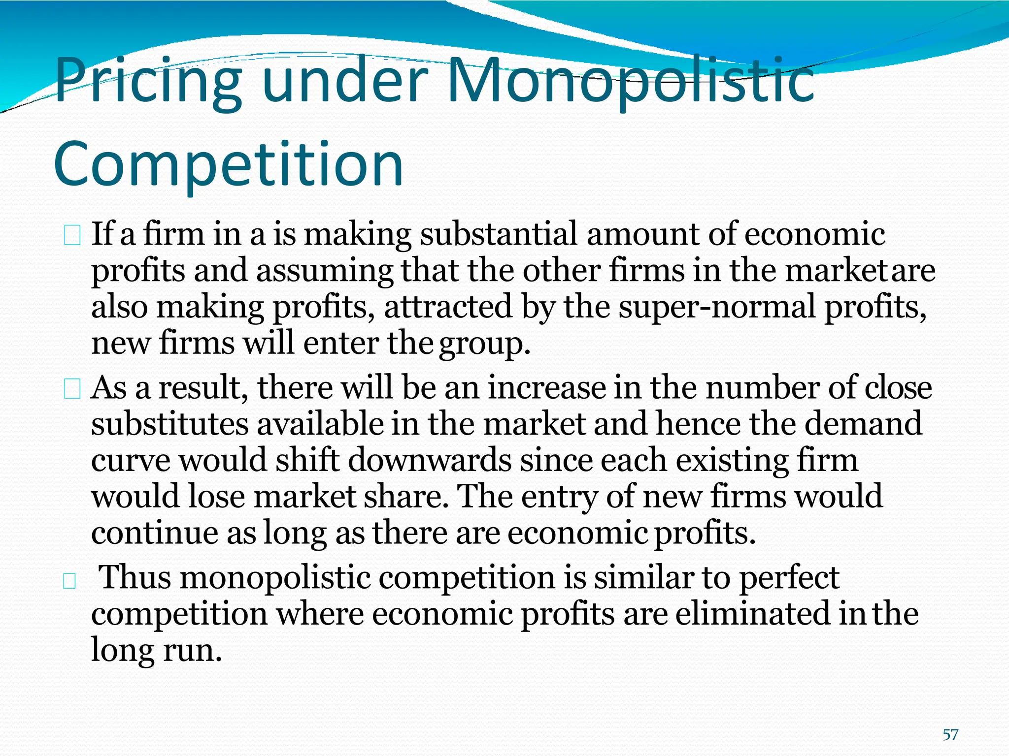 Pricing under Monopolistic
Competition
If a firm in a is making substantial amount of economic
profits and assuming that the other firms in the marketare
also making profits, attracted by the super-normal profits,
new firms will enter thegroup.
As a result, there will be an increase in the number of close
substitutes available in the market and hence the demand
curve would shift downwards since each existing firm
would lose market share. The entry of new firms would
continue as long as there are economicprofits.
Thus monopolistic competition is similar to perfect
competition where economic profits are eliminated inthe
long run.
57
 