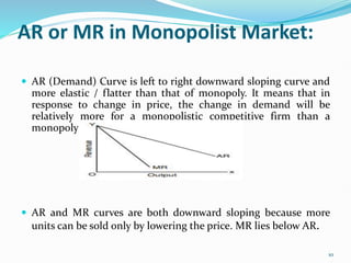 AR or MR in Monopolist Market:
 AR (Demand) Curve is left to right downward sloping curve and
more elastic / flatter than that of monopoly. It means that in
response to change in price, the change in demand will be
relatively more for a monopolistic competitive firm than a
monopoly firm.
 AR and MR curves are both downward sloping because more
units can be sold only by lowering the price. MR lies below AR.
10
 
