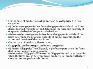  On the basis of production, oligopoly can be categorised in two
categories:
 (i) Collusive oligopoly is that form of oligopoly in which all the firms
decide to avoid competition and determine the price and quantity of
output on the basis of cooperative behaviour.
 (ii) Non-collusive oligopoly is that form of oligopoly in which all the
firms determine the price and quantity of output according to the
action and reaction of the rival firms.
 On the basis of product differentiation,
 Oligopoly, can be categorized in two categories:
 (i) Perfect Oligopoly: The Oligopoly is perfect or pure when the firms
deal in the homogeneous products.
(ii) Imperfect Oligopoly: Whereas the Oligopoly is said to be imperfect,
when the firms deal in heterogeneous products, i.e. products that are
close but are not perfect substitutes.
13
 