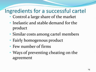 Ingredients for a successful cartel
• Control a large share of the market
• Inelastic and stable demand for the
product
• Similar costs among cartel members
• Fairly homogenous product
• Few number of firms
• Ways of preventing cheating on the
agreement
14
 