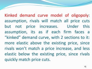 Kinked demand curve model of oligopoly:
assumption, rivals will match all price cuts
but not price increases. Under this
assumption, its as if each firm faces a
“kinked” demand curve, with 2 sections to it:
more elastic above the existing price, since
rivals won’t match a price increase, and less
elastic below the existing price, since rivals
quickly match price cuts.
15
 