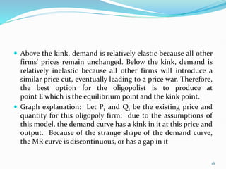  Above the kink, demand is relatively elastic because all other
firms' prices remain unchanged. Below the kink, demand is
relatively inelastic because all other firms will introduce a
similar price cut, eventually leading to a price war. Therefore,
the best option for the oligopolist is to produce at
point E which is the equilibrium point and the kink point.
 Graph explanation: Let P1 and Q1 be the existing price and
quantity for this oligopoly firm: due to the assumptions of
this model, the demand curve has a kink in it at this price and
output. Because of the strange shape of the demand curve,
the MR curve is discontinuous, or has a gap in it
18
 
