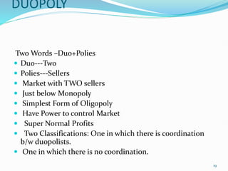 DUOPOLY
Two Words –Duo+Polies
 Duo---Two
 Polies---Sellers
 Market with TWO sellers
 Just below Monopoly
 Simplest Form of Oligopoly
 Have Power to control Market
 Super Normal Profits
 Two Classifications: One in which there is coordination
b/w duopolists.
 One in which there is no coordination.
19
 