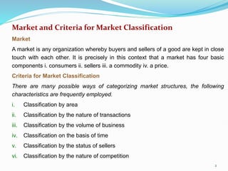 Market and Criteria for Market Classification
Market
A market is any organization whereby buyers and sellers of a good are kept in close
touch with each other. It is precisely in this context that a market has four basic
components i. consumers ii. sellers iii. a commodity iv. a price.
Criteria for Market Classification
There are many possible ways of categorizing market structures, the following
characteristics are frequently employed.
i. Classification by area
ii. Classification by the nature of transactions
iii. Classification by the volume of business
iv. Classification on the basis of time
v. Classification by the status of sellers
vi. Classification by the nature of competition
2
 