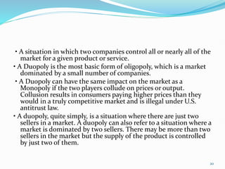 • A situation in which two companies control all or nearly all of the
market for a given product or service.
• A Duopoly is the most basic form of oligopoly, which is a market
dominated by a small number of companies.
• A Duopoly can have the same impact on the market as a
Monopoly if the two players collude on prices or output.
Collusion results in consumers paying higher prices than they
would in a truly competitive market and is illegal under U.S.
antitrust law.
• A duopoly, quite simply, is a situation where there are just two
sellers in a market. A duopoly can also refer to a situation where a
market is dominated by two sellers. There may be more than two
sellers in the market but the supply of the product is controlled
by just two of them.
20
 