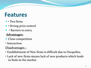 Features
 • Two firms
 • Strong price control
 • Barriers to entry
Advantages-
 Close competition
• Interaction
Disadvantages –
• Establishment of New firms is difficult due to Duopolies.
• Lack of new firms means lack of new products which leads
to Stale in the market.
21
 