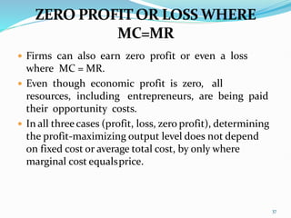  Firms can also earn zero profit or even a loss
where MC = MR.
 Even though economic profit is zero, all
resources, including entrepreneurs, are being paid
their opportunity costs.
 In all threecases (profit, loss, zero profit), determining
the profit-maximizing output level does not depend
on fixed cost or average total cost, by only where
marginal cost equalsprice.
37
 
