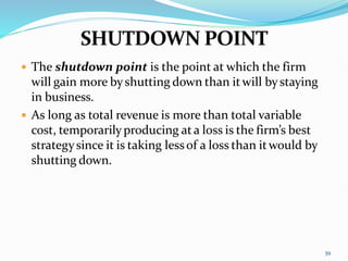  The shutdown point is the point at which the firm
will gain more byshutting down than itwill bystaying
in business.
 As long as total revenue is more than total variable
cost, temporarilyproducing ata loss is the firm’s best
strategysince it is taking lessof a loss than itwould by
shutting down.
39
 