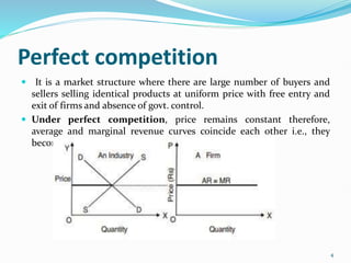 Perfect competition
 It is a market structure where there are large number of buyers and
sellers selling identical products at uniform price with free entry and
exit of firms and absence of govt. control.
 Under perfect competition, price remains constant therefore,
average and marginal revenue curves coincide each other i.e., they
become equal and parallel to x-axis.
4
 