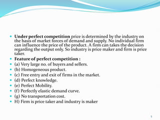  Under perfect competition price is determined by the industry on
the basis of market forces of demand and supply. No individual firm
can influence the price of the product. A firm can takes the decision
regarding the output only. So industry is price maker and firm is price
taker.
 Feature of perfect competition :
 (a) Very large no. of buyers and sellers.
 (b) Homogeneous product.
 (c) Free entry and exit of firms in the market.
 (d) Perfect knowledge.
 (e) Perfect Mobility.
 (f) Perfectly elastic demand curve.
 (g) No transportation cost.
 H) Firm is price taker and industry is maker
5
 