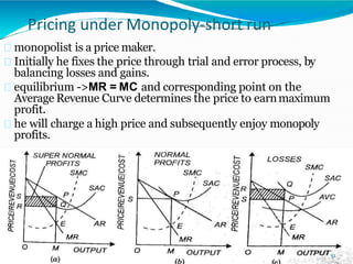 Pricing under Monopoly-short run
monopolist is a price maker.
Initially he fixes the price through trial and error process, by
balancing losses and gains.
equilibrium ->MR = MC and corresponding point on the
Average Revenue Curve determines the price to earnmaximum
profit.
he will charge a high price and subsequently enjoy monopoly
profits.
51
 
