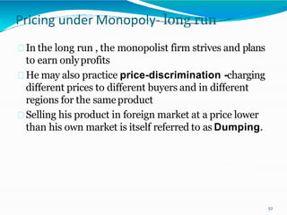 Pricing under Monopoly- long run
In the long run , the monopolist firm strives and plans
to earn onlyprofits
He may also practice price-discrimination -charging
different prices to different buyers and in different
regions for the sameproduct
Selling his product in foreign market at a price lower
than his own market is itself referred to as Dumping.
52
 