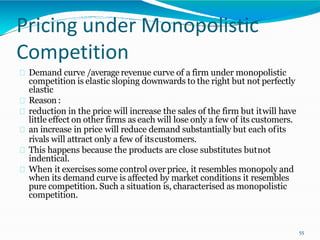 Pricing under Monopolistic
Competition
Demand curve /average revenue curve of a firm under monopolistic
competition is elastic sloping downwards to the right but not perfectly
elastic
Reason :
reduction in the price will increase the sales of the firm but itwill have
little effect on other firms as each will lose only a few of its customers.
an increase in price will reduce demand substantially but each ofits
rivals will attract only a few of itscustomers.
This happens because the products are close substitutes butnot
indentical.
When it exercises some control over price, it resembles monopoly and
when its demand curve is affected by market conditions it resembles
pure competition. Such a situation is, characterised as monopolistic
competition.
55
 