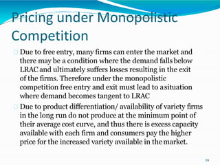 Pricing under Monopolistic
Competition
Due to free entry, many firms can enter the market and
there may be a condition where the demand fallsbelow
LRAC and ultimately suffers losses resulting in the exit
of the firms. Therefore under the monopolistic
competition free entry and exit must lead to asituation
where demand becomes tangent to LRAC
Due to product differentiation/ availability of variety firms
in the long run do not produce at the minimum point of
their average cost curve, and thus there is excess capacity
available with each firm and consumers pay the higher
price for the increased variety available in themarket.
59
 