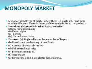 MONOPOLY MARKET
 Monopoly is that type of market where there is a single seller and large
number of buyers. There is absence of close substitutes to the products.
 How does a Monopoly Market Structure Arise?
(1)Government licensing
(ii) Patent rights
(iii) Cartels
(iv) Natural occurrence
 Features :(a) Single seller and large number of buyers.
 (b) Restrictions on the entry of new firms.
 (c) Absence of close substitutes.
 (d) Full control over price
 (e) Price discrimination.
 (f) Price maker
 (g) Downward sloping less elastic demand curve.
6
 