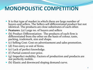 MONOPOLISTIC COMPETITION
 It is that type of market in which there are large number of
buyers and sellers. The Sellers sell differentiated product but not
identical. The products are close substitutes of each other.
 Features :(a) Large no. of buyers and sellers
 (b) Product Differentiation: The products of each firm is
differentiated from the other on the basis of colour, taste,
packing, trademark, size and shape.
 (c) Selling Cost: Cost on advertisement and sales promotion.
 (d) Free entry or exit of firms.
 (e) Lack of perfect knowledge.
 (f) Partial control over price.
 (g) Imperfect mobility: Factors of production and products are
not perfectly mobile.
 (h) Elastic and downward sloping demand curve.
8
 