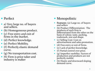 9
 Perfect
 a) Very large no. of buyers
and sellers.
 (b) Homogeneous product.
 (c) Free entry and exit of
firms in the market.
 (d) Perfect knowledge.
 (e) Perfect Mobility.
 (f) Perfectly elastic demand
curve.
 (g) No transportation cost.
 H) Firm is price taker and
industry is maker
 Monopolistic
 Features :(a) Large no. of buyers
and sellers
 (b) Product Differentiation: The
products of each firm is
differentiated from the other on the
basis of colour, taste, packing,
trademark, size and shape.
 (c) Selling Cost: Cost on
advertisement and sales promotion.
 (d) Free entry or exit of firms.
 (e) Lack of perfect knowledge.
 (f) Partial control over price.
 (g) Imperfect mobility: Factors of
production and products are not
perfectly mobile.
 (h) Elastic and downward sloping
demand curve.
 