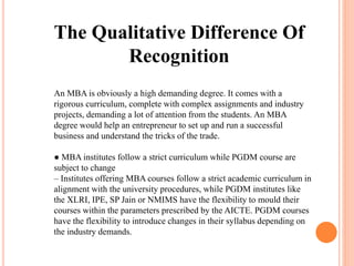 The Qualitative Difference Of
Recognition
An MBA is obviously a high demanding degree. It comes with a
rigorous curriculum, complete with complex assignments and industry
projects, demanding a lot of attention from the students. An MBA
degree would help an entrepreneur to set up and run a successful
business and understand the tricks of the trade.
● MBA institutes follow a strict curriculum while PGDM course are
subject to change
– Institutes offering MBA courses follow a strict academic curriculum in
alignment with the university procedures, while PGDM institutes like
the XLRI, IPE, SP Jain or NMIMS have the flexibility to mould their
courses within the parameters prescribed by the AICTE. PGDM courses
have the flexibility to introduce changes in their syllabus depending on
the industry demands.
 