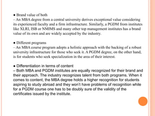 ● Brand value of both
– An MBA degree from a central university derives exceptional value considering
its experienced faculty and a firm infrastructure. Similarly, a PGDM from institutes
like XLRI, ISB or NMIMS and many other top management institutes has a brand
value of its own and are widely accepted by the industry.
● Different programs
– An MBA course program adopts a holistic approach with the backing of a robust
university infrastructure for those who seek it. A PGDM degree, on the other hand,
is for students who seek specialization in the area of their interest.
● Differentiation in terms of content
– Both MBA and PGDM institutes are equally recognized for their brand and
their approach. The industry recognizes talent from both programs. When it
comes to content, the MBA degree holds a higher recognition for students
aspiring to study abroad and they won’t have problems of recognition while
for a PGDM course one has to be doubly sure of the validity of the
certificates issued by the institute.
 