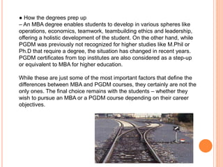 ● How the degrees prep up
– An MBA degree enables students to develop in various spheres like
operations, economics, teamwork, teambuilding ethics and leadership,
offering a holistic development of the student. On the other hand, while
PGDM was previously not recognized for higher studies like M.Phil or
Ph.D that require a degree, the situation has changed in recent years.
PGDM certificates from top institutes are also considered as a step-up
or equivalent to MBA for higher education.
While these are just some of the most important factors that define the
differences between MBA and PGDM courses, they certainly are not the
only ones. The final choice remains with the students – whether they
wish to pursue an MBA or a PGDM course depending on their career
objectives.
 