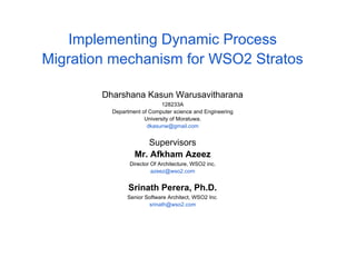 Implementing Dynamic Process
Migration mechanism for WSO2 Stratos
Dharshana Kasun Warusavitharana
128233A
Department of Computer science and Engineering
University of Moratuwa.
dkasunw@gmail.com
Supervisors
Mr. Afkham Azeez
Director Of Architecture, WSO2 inc.
azeez@wso2.com
Srinath Perera, Ph.D.
Senior Software Architect, WSO2 Inc.
srinath@wso2.com
 