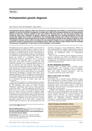 REVIEW
Review
Preimplantation genetic diagnosis (PGD) was introduced at the beginning of the 1990s as an alternative to prenatal
diagnosis, to prevent termination of pregnancy in couples with a high risk for offspring affected by a sex-linked genetic
disease. At that time, embryos obtained in vitro were tested to ascertain their sex, and only female embryos were
transferred. Since then, techniques for genetic analysis at the single-cell level, involving assessment of first and
second polar bodies from oocytes or blastomeres from cleavage-stage embryos, have evolved. Fluorescence in-situ
hybridisation (FISH) has been introduced for the analysis of chromosomes and PCR for the analysis of genes in cases
of monogenic diseases. In-vitro culture of embryos has also improved through the use of sequential media. Here, we
provide an overview of indications for, and techniques used in, PGD, and discuss results obtained with the technique
and outcomes of pregnancies. A brief review of new technologies is also included.
Preimplantation genetic diagnosis (PGD) is an early form of
prenatal diagnosis, in which embryos created in vitro are
analysed for well-defined genetic defects; only those free of
the defects are replaced into the womb.1 The technique is
used mainly in two broad indication groups. The first group
are individuals at high risk of having a child with a genetic
disease—eg, carriers of a monogenic disease or of
chromosomal structural aberrations, such as transloca-tions—
who have repeatedly opted to terminate their
pregnancies on the basis of results of prenatal tests, have
concurrent infertility (as in congenital bilateral absence of
the vas deferens), have had recurrent miscarriages (as is
often the case in translocation carriers), or have religious or
moral objections to abortion. The second group are those
being treated with in-vitro fertilisation (IVF), who might
have a low genetic risk but whose embryos are screened for
chromosome aneuploidies to enhance their chance of an
ongoing pregnancy. PGD for aneuploidy screening (PGD-AS)
is mainly applied when a low IVF success rate might be
attributable to chromosomal aneuploidies in the embryos,
as is sometimes the case in women older than age
37–40 years.2
PGD was first described in a clinical setting in a ground-breaking
report published in 1990,3 which had a great effect
on UK legislation with respect to embryo research.
Preliminary experiments had, however, been described
several years earlier.4,5 The first application for PGD was in
patients who were carriers of an X-linked disease and had
thus one chance in four of having an affected child.3
Sequences on the Y-chromosomes were amplified by PCR
to discriminate male from female embryos, and only female
embryos were transferred. Since then, PCR has been used
and refined for diagnosis of several of the more common
monogenic diseases.6 In the early 1990s, a method that
allowed single-cell analysis at the chromosomal level was
Lancet 2004; 363: 1633–41
Centre for Medical Genetics (Prof K Sermon MD, Prof I Liebaers MD)
and Centre for Reproductive Medicine (Prof A Van Steirteghem MD),
University Hospital and Medical School, Dutch-speaking Brussels
Free University, Brussels, Belgium
Correspondence to: Prof Karen Sermon, Centre for Medical
Genetics, AZ-VUB, Laarbeeklaan 101, 1090 Brussels, Belgium
(e-mail: Karen.sermon@az.vub.ac.be)
described; fluorescence in-situ hybridisation (FISH) has
since replaced PCR as a reliable method for the sexing of
embryos,7,8 and has been widely used for PGD-AS and for
detection of imbalanced forms of chromosomal
aberrations.2,9,10
Here, we discuss methods used for diagnosis of genetic
diseases, indications for PGD and PGD-AS, results
obtained with the techniques, and subsequent outcomes
of pregnancies. We then look ahead at some of the new
methods being introduced.
In-vitro diagnostic procedures
Procedures used to obtain oocytes through ovarian
hyperstimulation, IVF techniques such as intracyto-plasmic
sperm injection, and embryo culture conditions
have been widely reviewed elsewhere11,12 and are
considered outside the scope of this review.
Biopsy of polar bodies and embryos
Polar-body biopsy
Polar bodies can be biopsied without affecting an egg’s
rate of fertilisation or eventual cleavage of the embryo,
and can be used to deduce the genotype of the oocyte. To
obtain polar bodies, a slit is made in the zona pellucida by
mechanical means (with sharp needles) or with laser
technology. The polar body is then gently drawn out of
the egg with a biopsy pipette.
Verlinsky and colleagues13 pioneered the approach, to
begin with on the first polar body only and later on the
second (extruded after fertilisation and completion of the
second meiotic division) to increase accuracy of
diagnosis.14 In a large series of first and second polar-body
analyses for single-gene disorders, Verlinsky and
co-workers15 correctly identified a genetic disorder in 98%
(157 of 160) of oocytes tested.
Preimplantation genetic diagnosis
Karen Sermon, André Van Steirteghem, Inge Liebaers
Search strategy and selection criteria
We did a PubMed search with the phrase “preimplantation
genetic diagnosis” for articles published between 1989 and
2003. Other key phrases used were single-cell PCR,
comparative genomic hybridisation, and any monogenic
disease. Also included were a selection of the most
important or trend-setting articles on the subject. We limited
our search to articles published in English.
THE LANCET • Vol 363 • May 15, 2004 • www.thelancet.com 1633
For personal use. Only reproduce with permission from The Lancet.