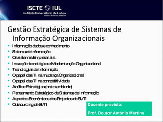 Gestão Estratégica de Sistemas de Informação Organizacionais   Informação dados e conhecimento Sistema de informação Os sistemas Empresariais Inovação tecnológica e Modernização Organizacional Tecnologias de Informação O papel das TI na mudança Organizacional O papel das TI na competitividade Análise Estratégica (meio ambiente) ‏ Planeamento Estratégico de Sistemas de Informação Aspectos Económicos dos Projectos de SI/TI Outsourcing de SI/TI Docente previsto: Prof. Doutor António Martins 