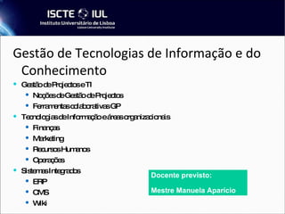 Gestão de Tecnologias de Informação e do Conhecimento Gestão de Projectos e TI Noções de Gestão de Projectos Ferramentas colaborativas GP Tecnologias de Informação e áreas organizacionais Finanças Marketing Recursos Humanos Operações Sistemas Integrados ERP CMS Wiki Docente previsto: Mestre Manuela Aparício 