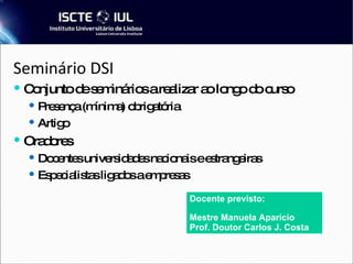 Seminário DSI  Conjunto de seminários a realizar ao longo do curso Presença (mínima) obrigatória Artigo Oradores Docentes universidades nacionais e estrangeiras Especialistas ligados a empresas Docente previsto: Mestre Manuela Aparício Prof. Doutor Carlos J. Costa 