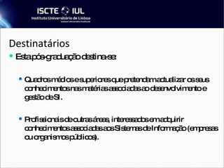 Destinatários Esta pós-graduação destina-se: Quadros médios e superiores que pretendam actualizar os seus conhecimentos nas matérias associadas ao desenvolvimento e gestão de SI. Profissionais de outras áreas, interessados em adquirir conhecimentos associadas aos Sistemas de Informação (empresas ou organismos públicos).  