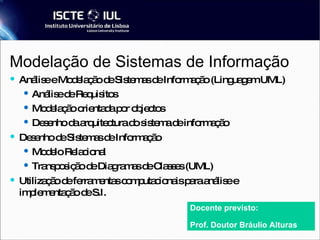 Modelação de Sistemas de Informação Análise e Modelação de Sistemas de Informação (Linguagem UML) ‏ Análise de Requisitos Modelação orientada por objectos Desenho da arquitectura do sistema de informação Desenho de Sistemas de Informação Modelo Relacional Transposição de Diagramas de Classes (UML) ‏ Utilização de ferramentas computacionais para análise e implementação de S.I. Docente previsto: Prof. Doutor Bráulio Alturas 