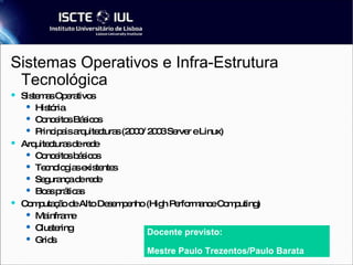 Sistemas Operativos e Infra-Estrutura Tecnológica Sistemas Operativos História Conceitos Básicos Principais arquitecturas (2000/ 2003 Server e Linux) ‏ Arquitecturas de rede Conceitos básicos Tecnologias existentes Segurança de rede Boas práticas Computação de Alto Desempenho (High Performance Computing) ‏ Mainframe Clustering Grids Docente previsto: Mestre Paulo Trezentos/Paulo Barata 