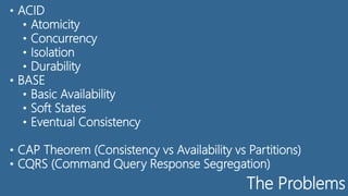 The Problems
• ACID
• Atomicity
• Concurrency
• Isolation
• Durability
• BASE
• Basic Availability
• Soft States
• Eventual Consistency
• CAP Theorem (Consistency vs Availability vs Partitions)
• CQRS (Command Query Response Segregation)
 
