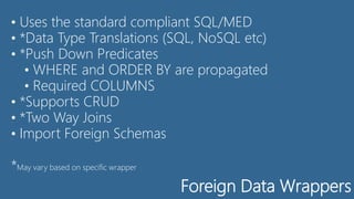 Foreign Data Wrappers
• Uses the standard compliant SQL/MED
• *Data Type Translations (SQL, NoSQL etc)
• *Push Down Predicates
• WHERE and ORDER BY are propagated
• Required COLUMNS
• *Supports CRUD
• *Two Way Joins
• Import Foreign Schemas
*May vary based on specific wrapper
 