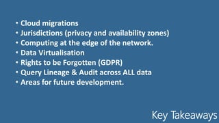 Key Takeaways
• Cloud migrations
• Jurisdictions (privacy and availability zones)
• Computing at the edge of the network.
• Data Virtualisation
• Rights to be Forgotten (GDPR)
• Query Lineage & Audit across ALL data
• Areas for future development.
 