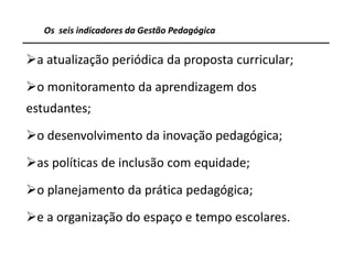Os seis indicadores da Gestão Pedagógica


a atualização periódica da proposta curricular;
o monitoramento da aprendizagem dos
estudantes;
o desenvolvimento da inovação pedagógica;
as políticas de inclusão com equidade;
o planejamento da prática pedagógica;
e a organização do espaço e tempo escolares.

                                                   12
 