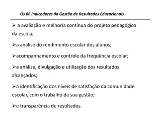 Os 06 indicadores da Gestão de Resultados Educacionais

 a avaliação e melhoria contínua do projeto pedagógico
da escola;

a análise do rendimento escolar dos alunos;

acompanhamento e controle da frequência escolar;

a análise, divulgação e utilização dos resultados
alcançados;

a identificação dos níveis de satisfação da comunidade
escolar, com o trabalho da sua gestão;

e transparência de resultados.

                                                            14
 
