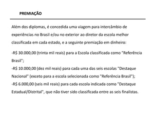 PREMIAÇÃO


Além dos diplomas, é concedida uma viagem para intercâmbio de
experiências no Brasil e/ou no exterior ao diretor da escola melhor
classificada em cada estado, e a seguinte premiação em dinheiro:

-R$ 30.000,00 (trinta mil reais) para a Escola classificada como "Referência
Brasil";
-R$ 10.000,00 (dez mil reais) para cada uma das seis escolas "Destaque
Nacional" (exceto para a escola selecionada como "Referência Brasil");
-R$ 6.000,00 (seis mil reais) para cada escola indicada como "Destaque
Estadual/Distrital", que não tiver sido classificada entre as seis finalistas.



                                                                                 29
 