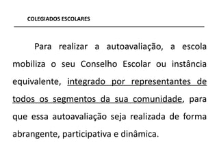 COLEGIADOS ESCOLARES



     Para realizar a autoavaliação, a escola
mobiliza o seu Conselho Escolar ou instância
equivalente, integrado por representantes de
todos os segmentos da sua comunidade, para
que essa autoavaliação seja realizada de forma
abrangente, participativa e dinâmica.

                                                 5
 