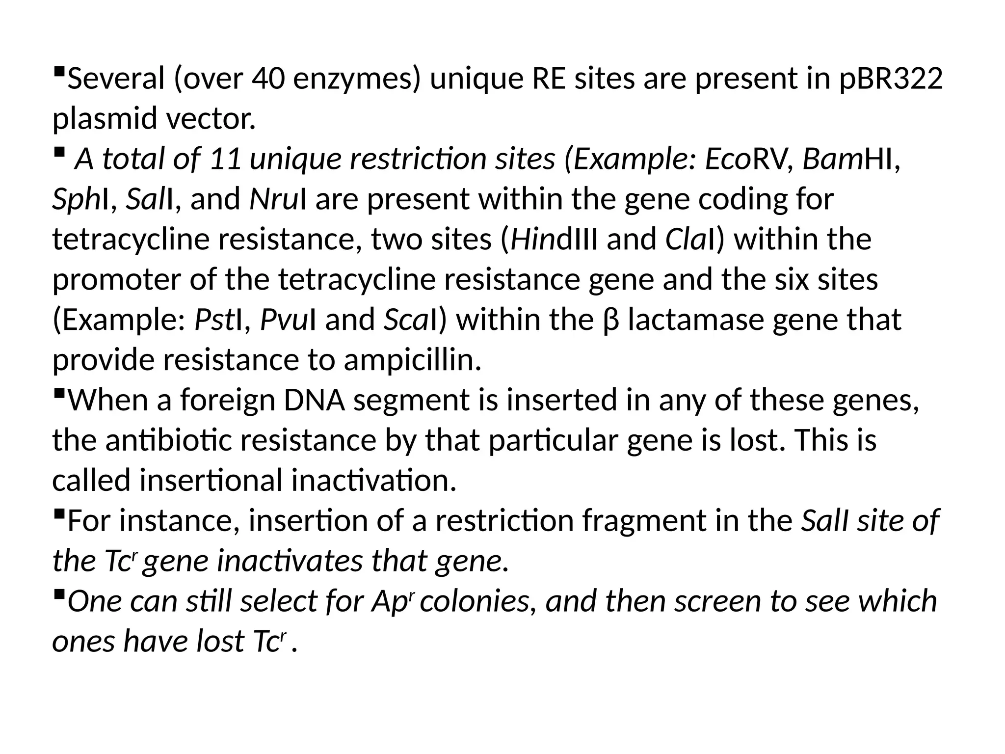 Several (over 40 enzymes) unique RE sites are present in pBR322
plasmid vector.
 A total of 11 unique restriction sites (Example: EcoRV, BamHI,
SphI, SalI, and NruI are present within the gene coding for
tetracycline resistance, two sites (HindIII and ClaI) within the
promoter of the tetracycline resistance gene and the six sites
(Example: PstI, PvuI and ScaI) within the β lactamase gene that
provide resistance to ampicillin.
When a foreign DNA segment is inserted in any of these genes,
the antibiotic resistance by that particular gene is lost. This is
called insertional inactivation.
For instance, insertion of a restriction fragment in the SalI site of
the Tcr
gene inactivates that gene.
One can still select for Apr
colonies, and then screen to see which
ones have lost Tcr
.
 