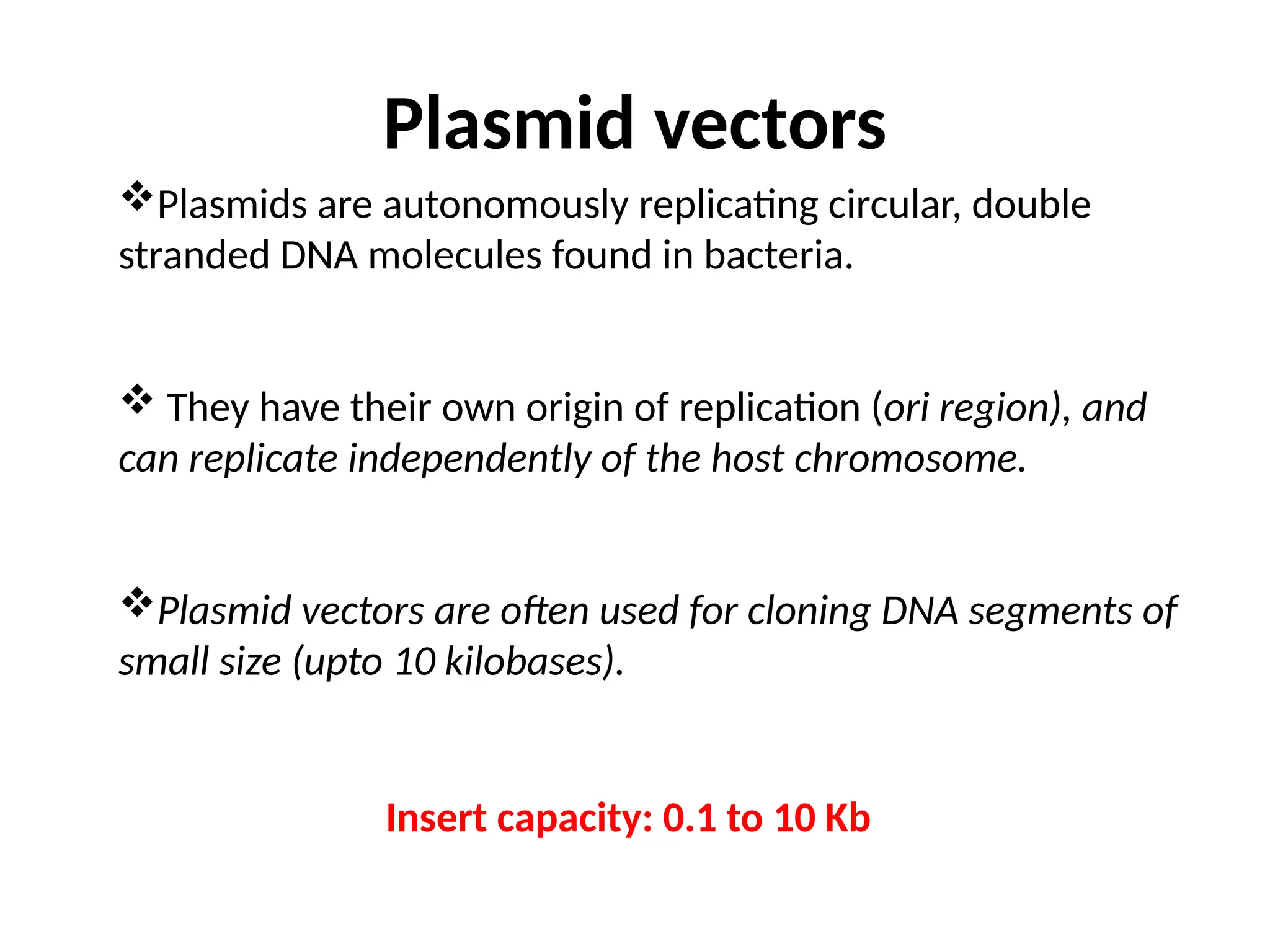 Plasmid vectors
Plasmids are autonomously replicating circular, double
stranded DNA molecules found in bacteria.
 They have their own origin of replication (ori region), and
can replicate independently of the host chromosome.
Plasmid vectors are often used for cloning DNA segments of
small size (upto 10 kilobases).
Insert capacity: 0.1 to 10 Kb
 