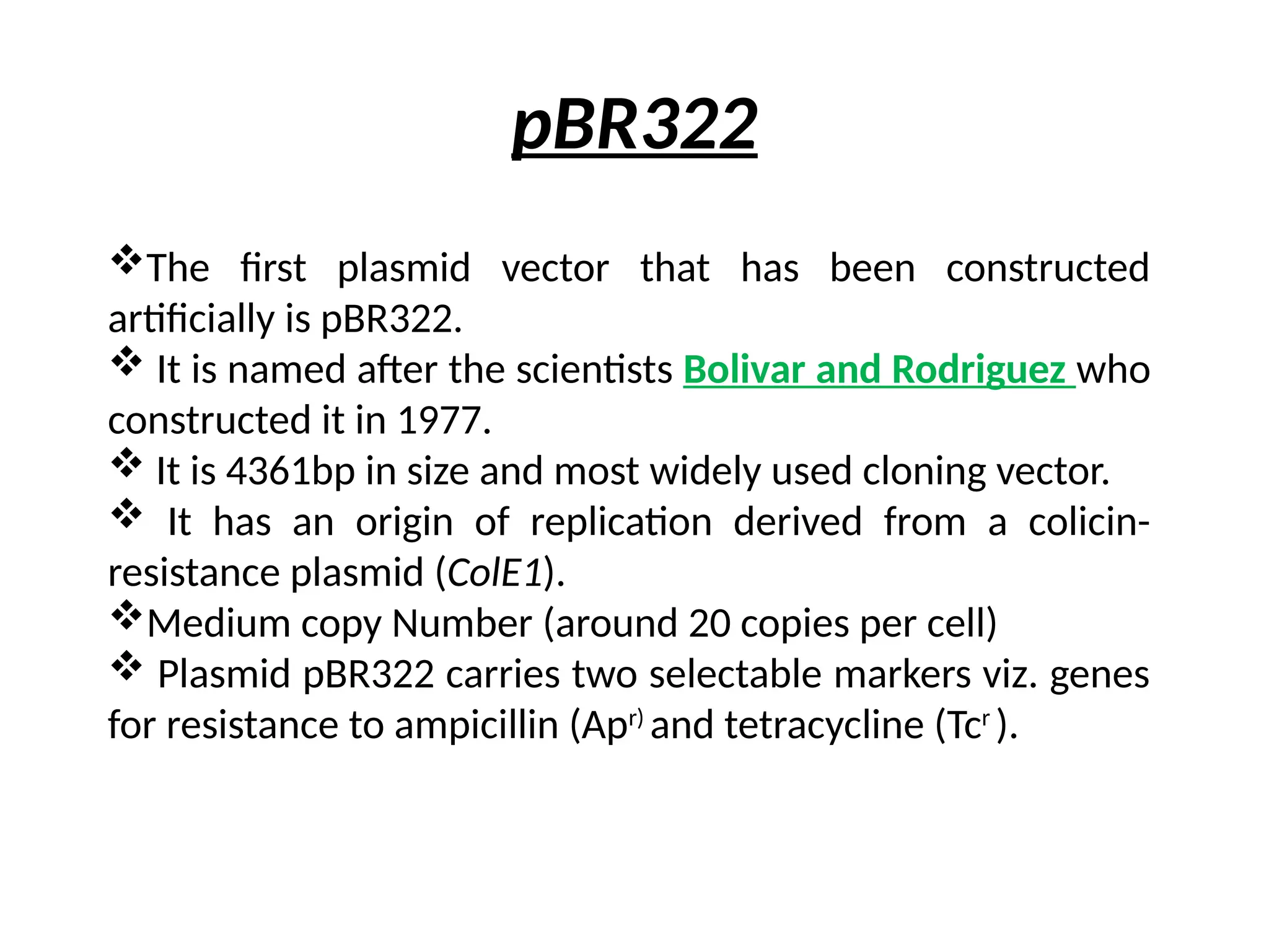 pBR322
The first plasmid vector that has been constructed
artificially is pBR322.
 It is named after the scientists Bolivar and Rodriguez who
constructed it in 1977.
 It is 4361bp in size and most widely used cloning vector.
 It has an origin of replication derived from a colicin-
resistance plasmid (ColE1).
Medium copy Number (around 20 copies per cell)
 Plasmid pBR322 carries two selectable markers viz. genes
for resistance to ampicillin (Apr)
and tetracycline (Tcr
).
 
