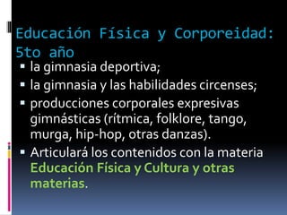 Educación Física y Corporeidad:
5to año
 la gimnasia deportiva;
 la gimnasia y las habilidades circenses;
 producciones corporales expresivas
gimnásticas (rítmica, folklore, tango,
murga, hip-hop, otras danzas).
 Articulará los contenidos con la materia
Educación Física y Cultura y otras
materias.
 