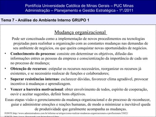 Mudança organizacional  Pode ser conceituada como a implementação de novos procedimentos ou tecnologias projetadas para realinhar a organização com as constantes mudanças nas demandas de seu ambiente de negócios, ou que queira conquistar novas oportunidades de negócios.  Conhecimento do processo : consiste em determinar os objetivos, difusão das informações entres as pessoas da empresa e conscientização da importância de cada um no processo de mudança; Obtenção de recursos : estipular os recursos necessários, reorganizar os recursos já existentes, e se necessário realocar de funções e colaboradores; Superar resistências internas : esclarecer dúvidas, favorecer clima agradável, provocar incentivo à mudanças e aprendizagem. Vencer a barreira motivacional : obter envolvimento de todos, espírito de cooperação, ouvir e aceitar sugestões, definir bons objetivos. Essas etapas visão o gerenciamento da mudança organizacional e do processo de reconhecer, guiar e administrar emoções e reações humanas, de modo a minimizar a inevitável queda de produtividade que geralmente acompanha as mudanças. FONTE:http://www.administradores.com.br/informe-se/artigos/como-realizar-mudancas-organizacionais-e-profissionais/33022/ FONTE: http://www.directionrh.com.br/mudancas4.htm Pontifícia Universidade Católica de Minas Gerais – PUC Minas Administração – Planejamento e Gestão Estratégica - 1º./2011 Tema 7 - Análise do Ambiente Interno GRUPO 1 