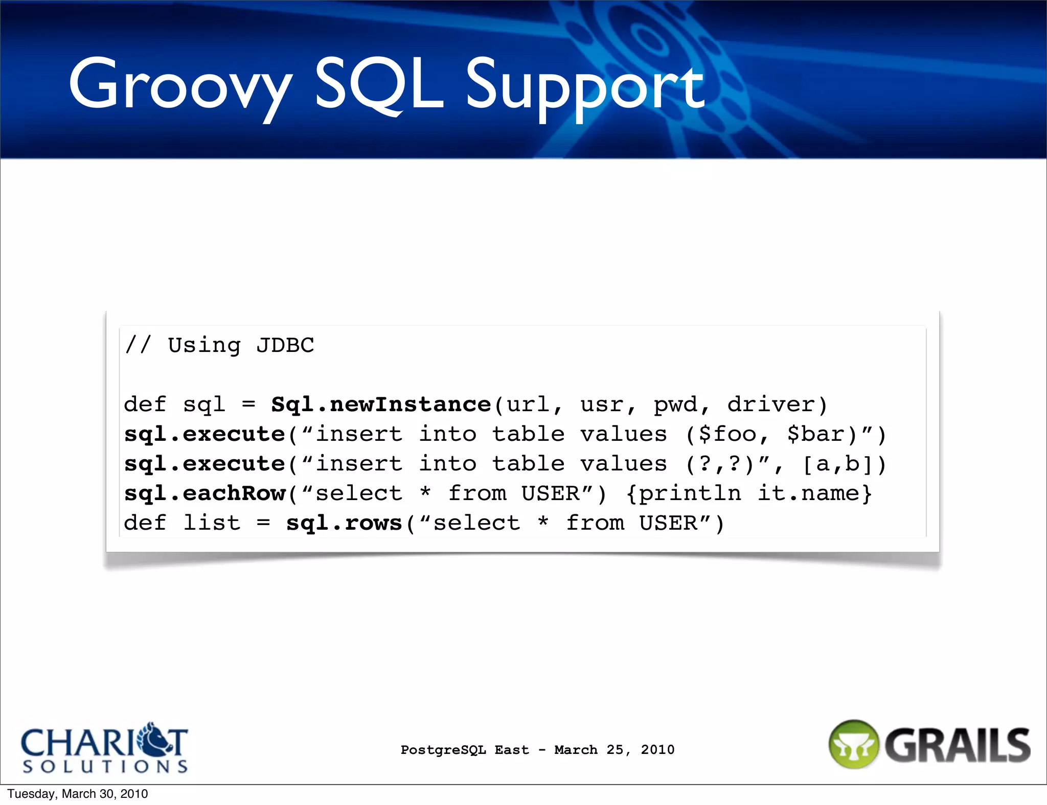 Groovy SQL Support // Using JDBC def sql = Sql.newInstance(url, usr, pwd, driver) sql.execute(“insert into table values ($foo, $bar)”) sql.execute(“insert into table values (?,?)”, [a,b]) sql.eachRow(“select * from USER”) {println it.name} def list = sql.rows(“select * from USER”) PostgreSQL East - March 25, 2010 Tuesday, March 30, 2010 